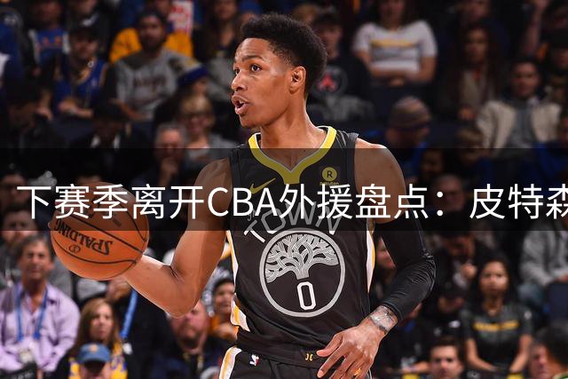 下赛季离开CBA外援盘点：皮特森莱迪领衔，日韩联赛成热门下家