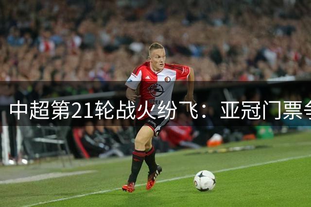 中超第21轮战火纷飞：亚冠门票争夺白热化，保级战役升级巨变