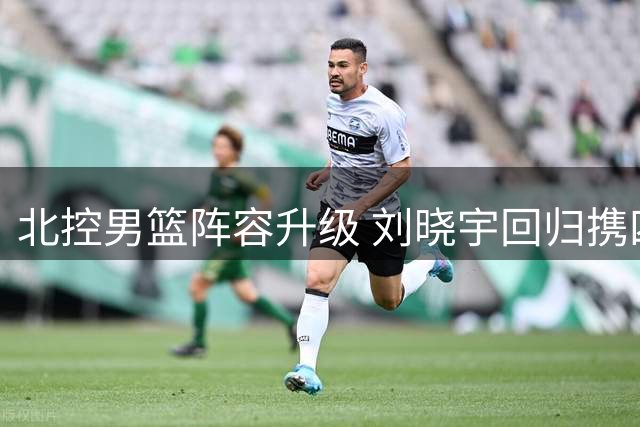 北控男篮阵容升级 刘晓宇回归携四将续约备战新赛季