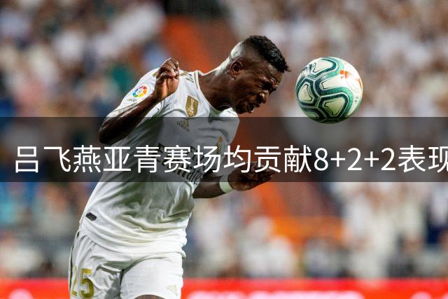 吕飞燕亚青赛场均贡献8+2+2表现亮眼