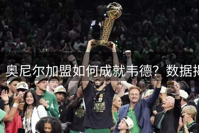 奥尼尔加盟如何成就韦德？数据揭秘热火双核真实关系
