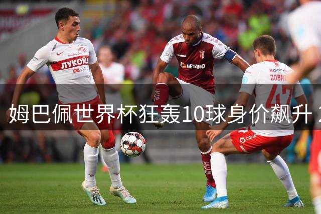姆巴佩世界杯狂轰10球身价飙升 2亿欧元俱乐部五度登顶