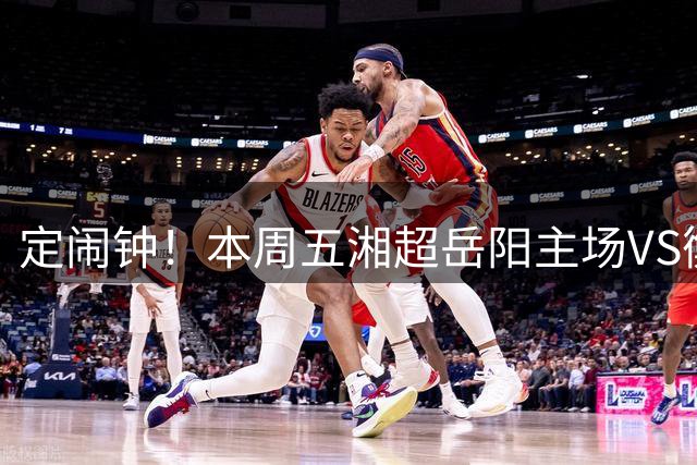 定闹钟！本周五湘超岳阳主场VS衡阳！邀您沉浸式体验“湘超+文旅”