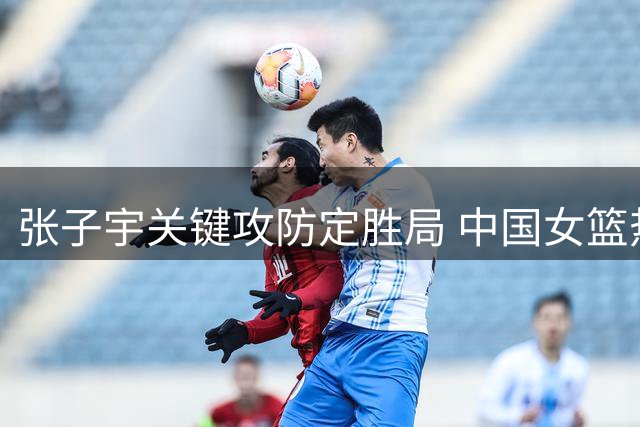 张子宇关键攻防定胜局 中国女篮热身赛惊险击败非洲冠军