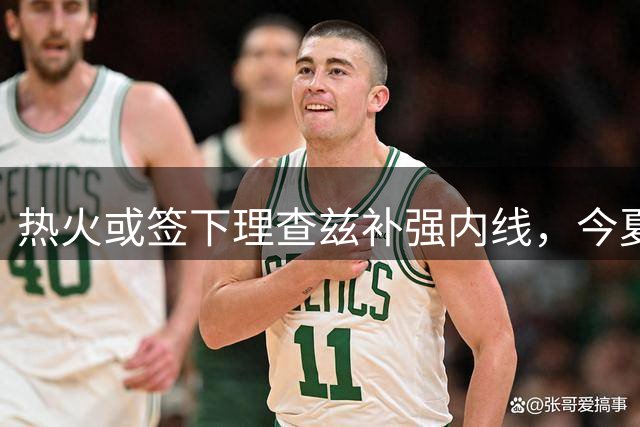 热火或签下理查兹补强内线，今夏与热巴等球员合练显默契