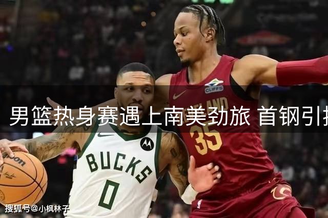 男篮热身赛遇上南美劲旅 首钢引援锁定三外援 阿联或成广东股东新力量