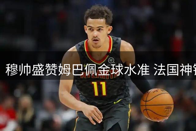 穆帅盛赞姆巴佩金球水准 法国神锋3轮4球持续爆发
