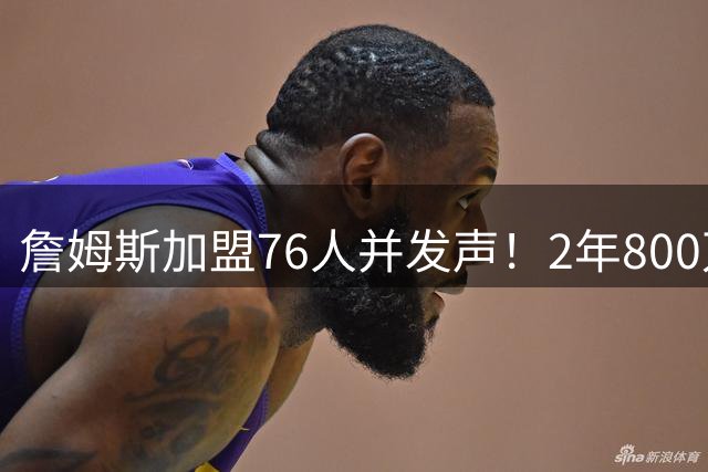 詹姆斯加盟76人并发声！2年800万底薪，三个问题终于有了确切答案