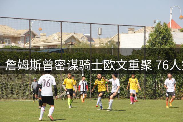 詹姆斯曾密谋骑士欧文重聚 76人签约背后暗藏玄机