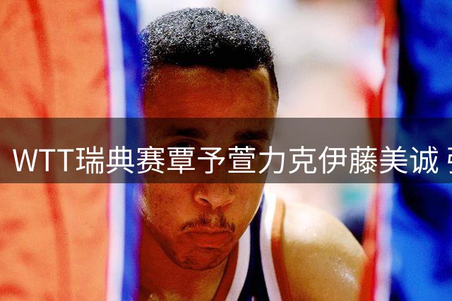 WTT瑞典赛覃予萱力克伊藤美诚 强调关键分主动上手赢下比赛